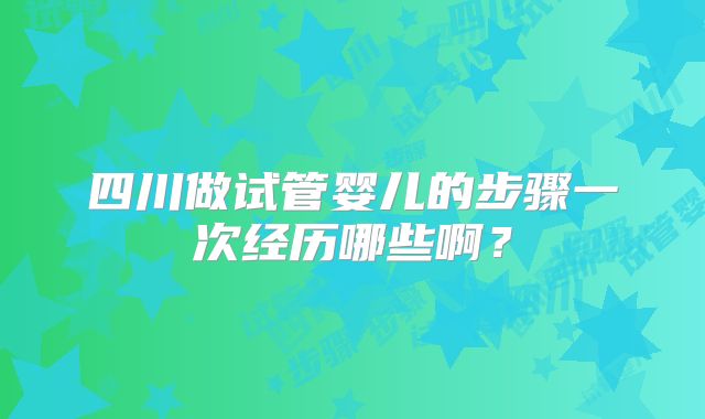 四川做试管婴儿的步骤一次经历哪些啊？