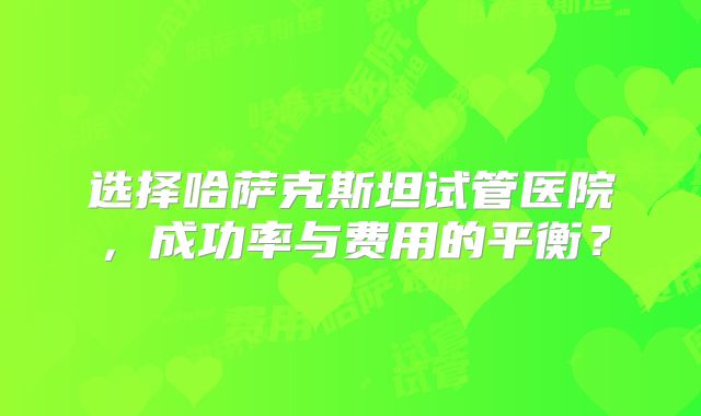 选择哈萨克斯坦试管医院，成功率与费用的平衡？