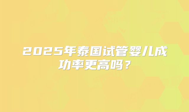 2025年泰国试管婴儿成功率更高吗?
