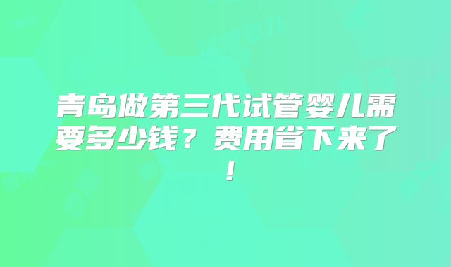 青岛做第三代试管婴儿需要多少钱？费用省下来了！