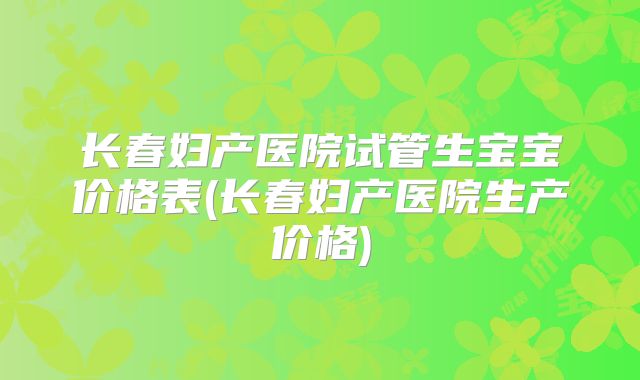 长春妇产医院试管生宝宝价格表(长春妇产医院生产价格)