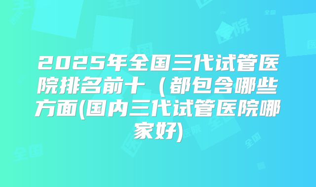2025年全国三代试管医院排名前十(都包含哪些方面(国内三代试管医院哪家好)