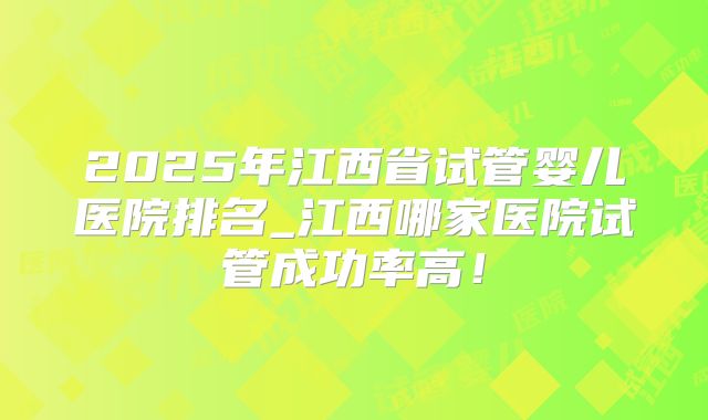 2025年江西省试管婴儿医院排名_江西哪家医院试管成功率高!