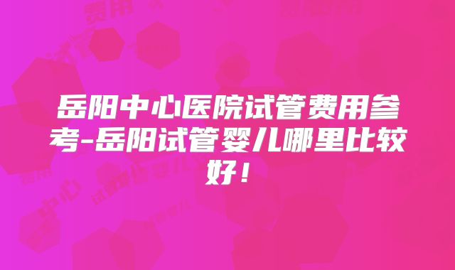 岳阳中心医院试管费用参考-岳阳试管婴儿哪里比较好！