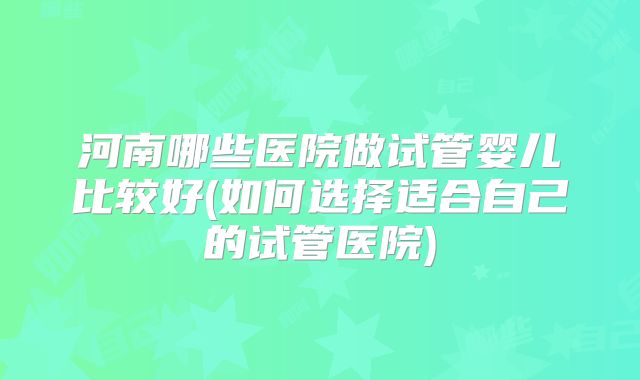 河南哪些医院做试管婴儿比较好(如何选择适合自己的试管医院)