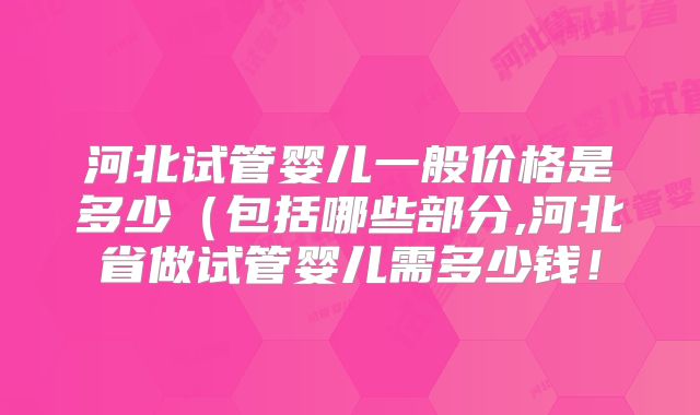 河北试管婴儿一般价格是多少(包括哪些部分,河北省做试管婴儿需多少钱!