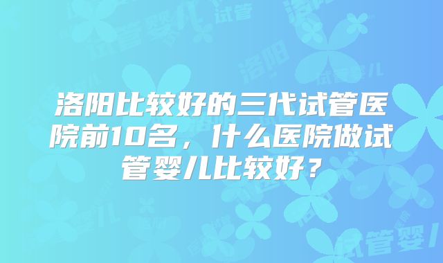 洛阳比较好的三代试管医院前10名，什么医院做试管婴儿比较好？