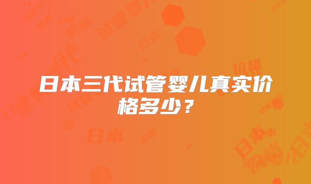 日本三代试管婴儿真实价格多少?