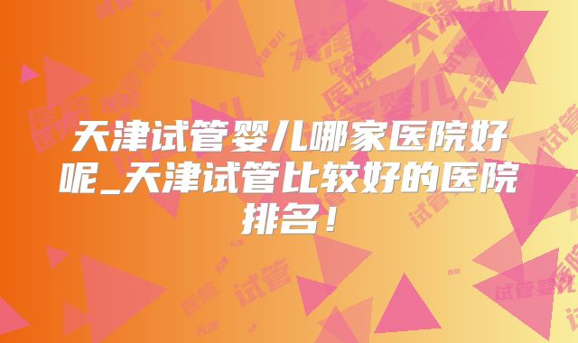 天津试管婴儿哪家医院好呢_天津试管比较好的医院排名！