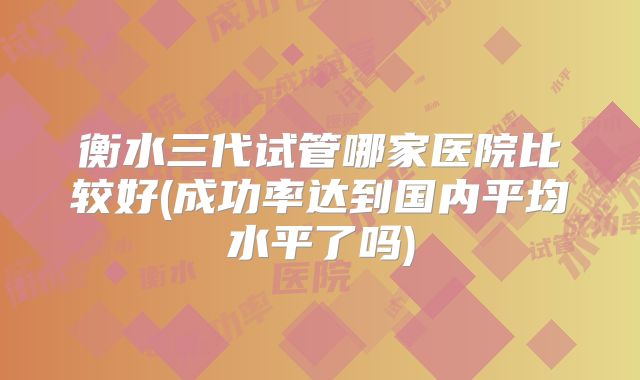 衡水三代试管哪家医院比较好(成功率达到国内平均水平了吗)