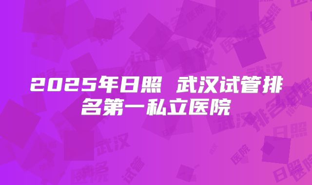 2025年日照 武汉试管排名第一私立医院