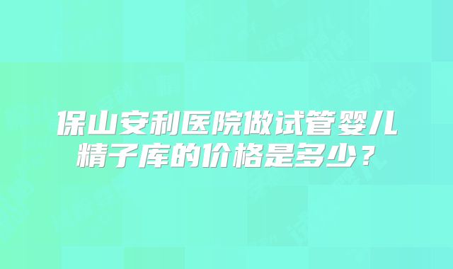 保山安利医院做试管婴儿精子库的价格是多少？