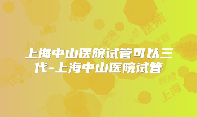 上海中山医院试管可以三代-上海中山医院试管