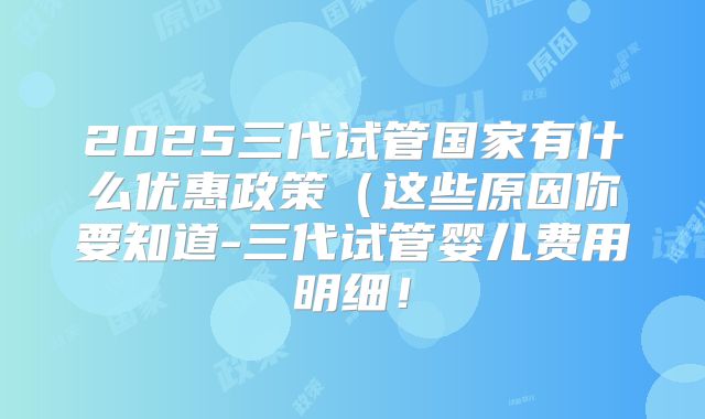 2025三代试管国家有什么优惠政策(这些原因你要知道-三代试管婴儿费用明细!