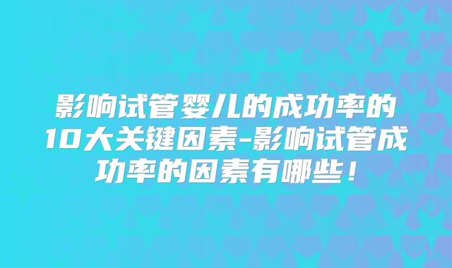 影响试管婴儿的成功率的10大关键因素-影响试管成功率的因素有哪些！