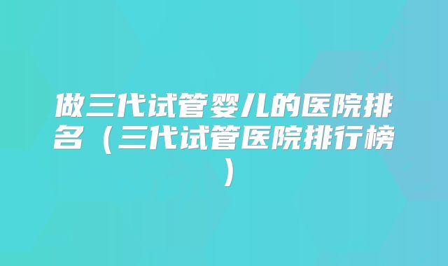 做三代试管婴儿的医院排名(三代试管医院排行榜)
