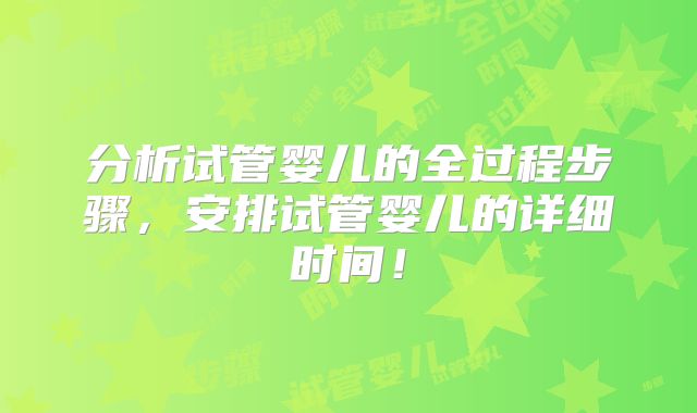 分析试管婴儿的全过程步骤,安排试管婴儿的详细时间!