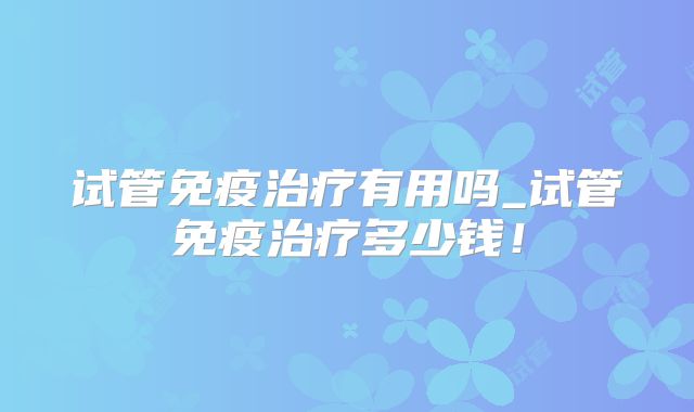 试管免疫治疗有用吗_试管免疫治疗多少钱！