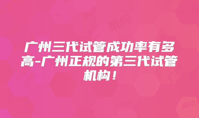 广州三代试管成功率有多高-广州正规的第三代试管机构！