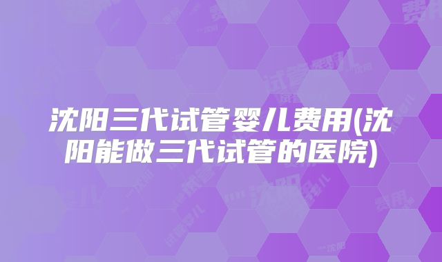 沈阳三代试管婴儿费用(沈阳能做三代试管的医院)