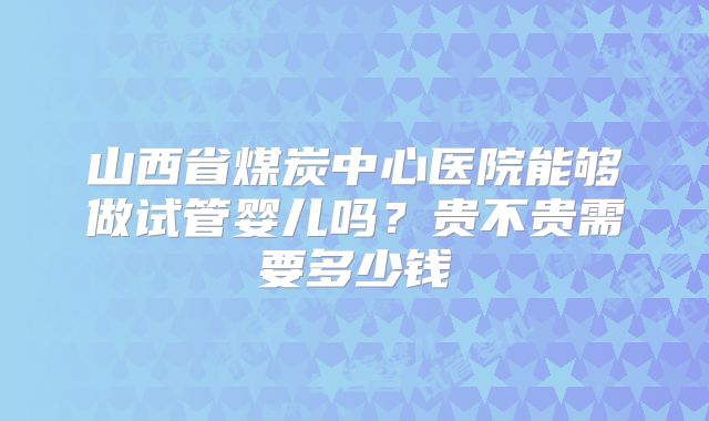 山西省煤炭中心医院能够做试管婴儿吗？贵不贵需要多少钱