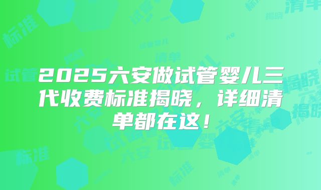 2025六安做试管婴儿三代收费标准揭晓,详细清单都在这!