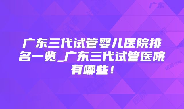 广东三代试管婴儿医院排名一览_广东三代试管医院有哪些！