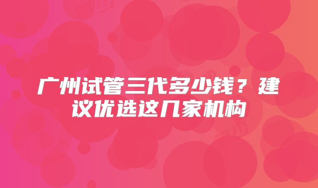 广州试管三代多少钱？建议优选这几家机构