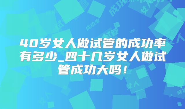 40岁女人做试管的成功率有多少_四十几岁女人做试管成功大吗！