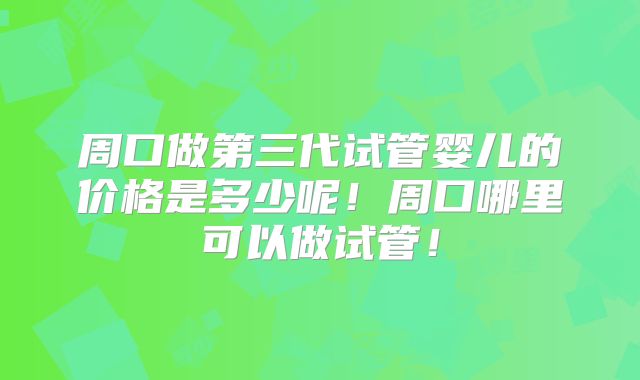 周口做第三代试管婴儿的价格是多少呢！周口哪里可以做试管！