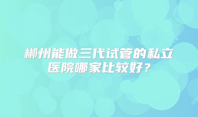 郴州能做三代试管的私立医院哪家比较好？