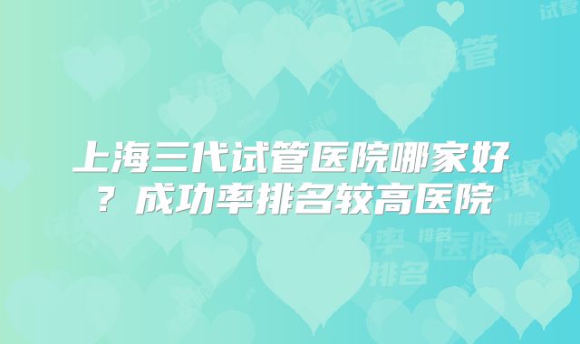 上海三代试管医院哪家好？成功率排名较高医院