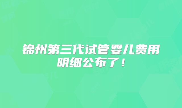 锦州第三代试管婴儿费用明细公布了！