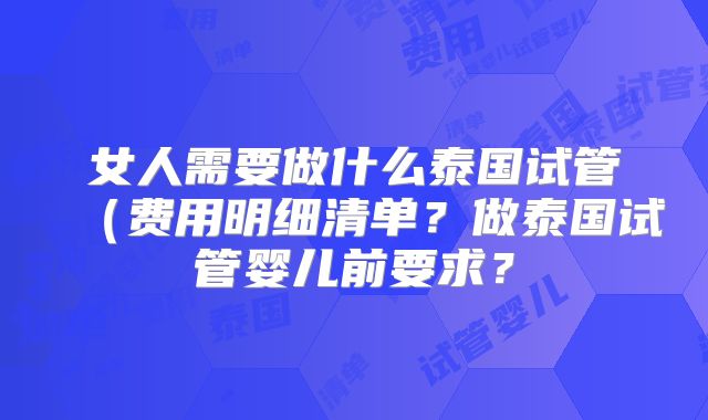 女人需要做什么泰国试管（费用明细清单？做泰国试管婴儿前要求？