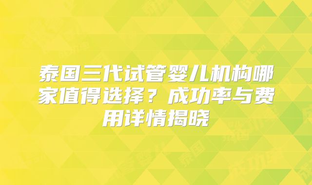 泰国三代试管婴儿机构哪家值得选择？成功率与费用详情揭晓