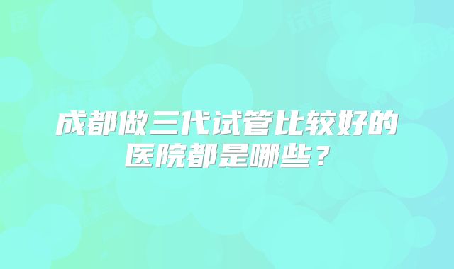 成都做三代试管比较好的医院都是哪些？