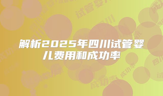 解析2025年四川试管婴儿费用和成功率