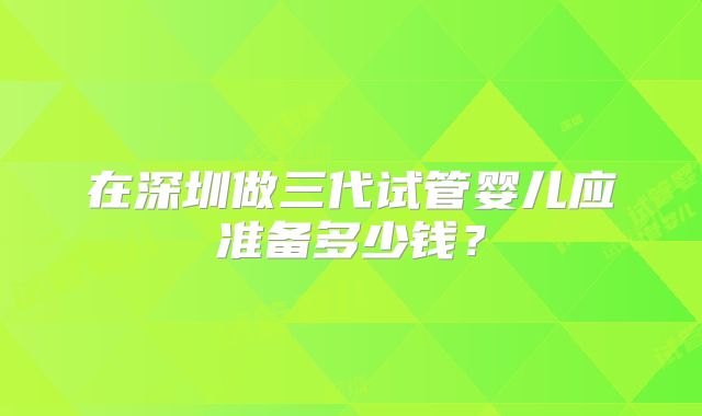 在深圳做三代试管婴儿应准备多少钱？