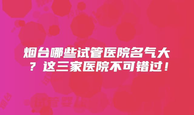 烟台哪些试管医院名气大？这三家医院不可错过！