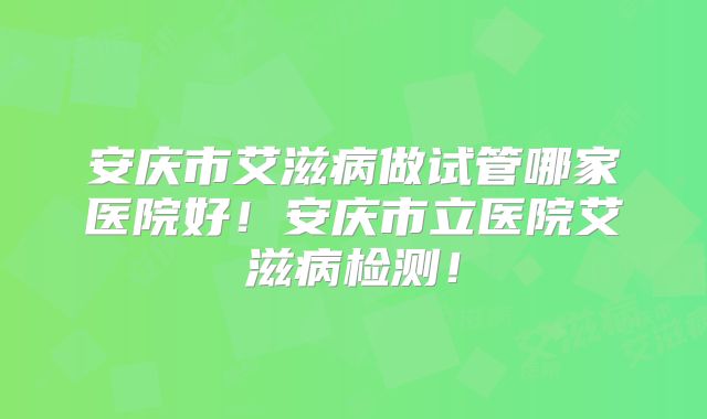 安庆市艾滋病做试管哪家医院好!安庆市立医院艾滋病检测!