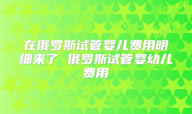 在俄罗斯试管婴儿费用明细来了 俄罗斯试管婴幼儿费用