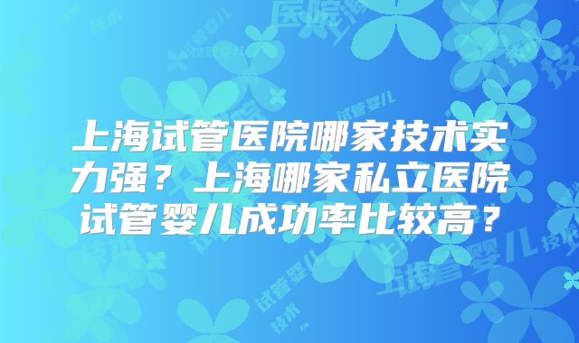 上海试管医院哪家技术实力强?上海哪家私立医院试管婴儿成功率比较高?