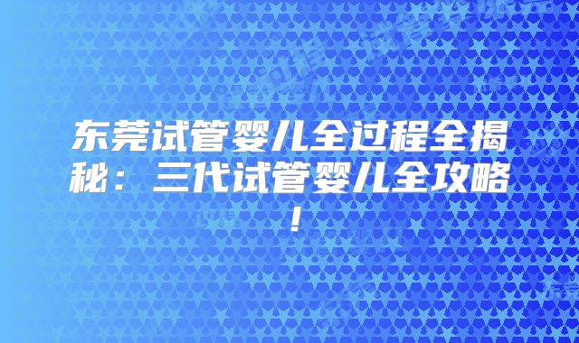 东莞试管婴儿全过程全揭秘：三代试管婴儿全攻略！