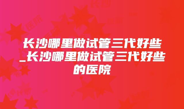 长沙哪里做试管三代好些_长沙哪里做试管三代好些的医院