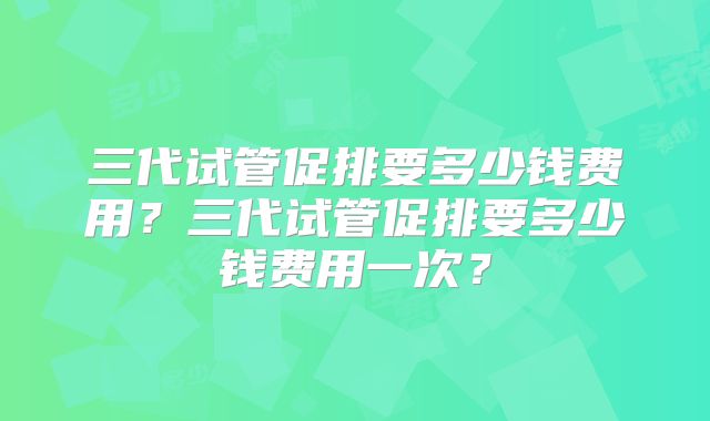 三代试管促排要多少钱费用？三代试管促排要多少钱费用一次？