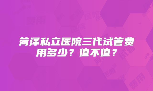 菏泽私立医院三代试管费用多少？值不值？