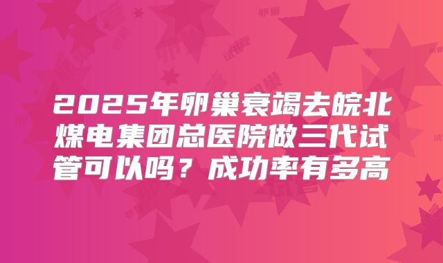 2025年卵巢衰竭去皖北煤电集团总医院做三代试管可以吗？成功率有多高