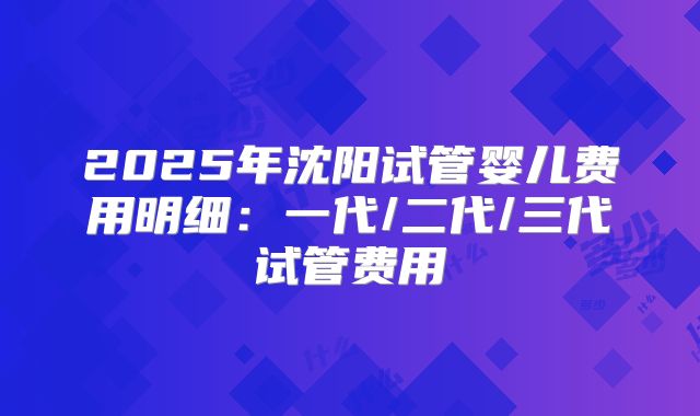 2025年沈阳试管婴儿费用明细:一代/二代/三代试管费用