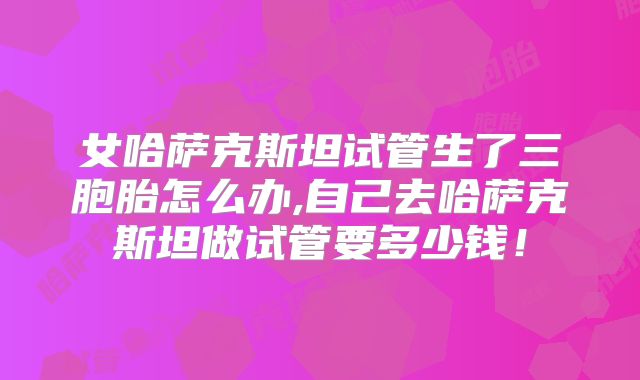 女哈萨克斯坦试管生了三胞胎怎么办,自己去哈萨克斯坦做试管要多少钱！