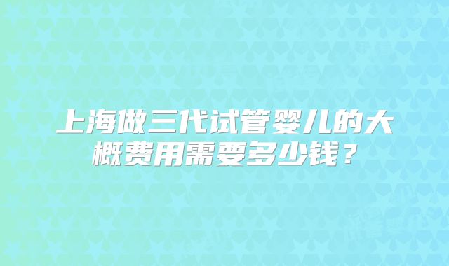 上海做三代试管婴儿的大概费用需要多少钱？